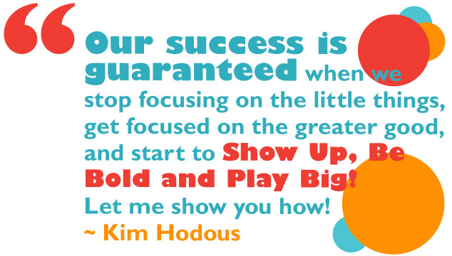 Our success is guaranteed when we stop focusing on the little things, get focused on the greater good, and start to Show Up, Be Bold and Play Big! Let me show you how. ~ Kim Hodous